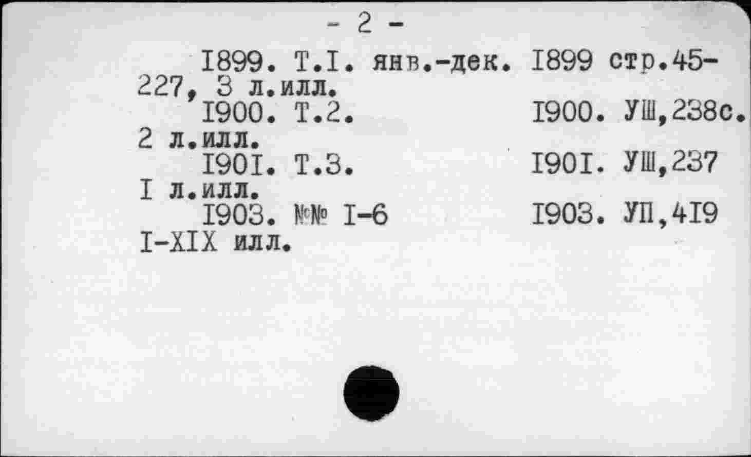 ﻿*“ 2 ■“
1899.	T.І. янв.-дек. 1899 стр.45-227, 3 л.илл.
1900.	Т.2.	1900. УШ,238с
2 л.илл.
1901.	Т.З.	1901. УШ,237
I л.илл.
1903.	1-6	1903. УП,419
I-XIX илл.